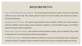 REQUIREMENTS
◦ Clear and Well-Defined Research Questions: The research questions should be specific, focused, and achievable
within the scope of the study. They should guide the selection of research methods, data collection procedures,
and analysis techniques.
◦ Appropriate Research Design: The research design should be chosen carefully to address the research questions
effectively. Different research designs, such as quantitative, qualitative, or mixed-methods designs, serve different
purposes and require different approaches.
◦ Rigorous Data Collection Methods: Data collection methods should be reliable, valid, and unbiased. They should
be appropriate for the research questions and the target population.
◦ Systematic Data Analysis: Data analysis should be conducted in a systematic and transparent manner. Appropriate
statistical techniques or qualitative analysis methods should be used to extract meaningful insights from the data.
 