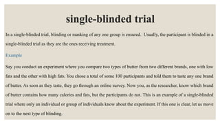 single-blinded trial
In a single-blinded trial, blinding or masking of any one group is ensured. Usually, the participant is blinded in a
single-blinded trial as they are the ones receiving treatment.
Example
Say you conduct an experiment where you compare two types of butter from two different brands, one with low
fats and the other with high fats. You chose a total of some 100 participants and told them to taste any one brand
of butter. As soon as they taste, they go through an online survey. Now you, as the researcher, know which brand
of butter contains how many calories and fats, but the participants do not. This is an example of a single-blinded
trial where only an individual or group of individuals know about the experiment. If this one is clear, let us move
on to the next type of blinding.
 