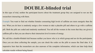 DOUBLE-blinded trial
In this type of trial, neither the participant knows about the treatment group they are assigned to nor are the
researchers interacting with them.
Example You want to find out whether females consuming high levels of caffeine are more energetic than the
rest. What you do here is randomly assign a few women to take a placebo pill and others to go with a caffeine
pill. Both the pills are coded and randomly numbered. You tell all the women in the room that they are given a
caffeine pill so that you can observe their interaction level in terms of energy.
We call this a double-blinded trial because neither you know who is in which group and nor do the participants.
Once you are done collecting the sample, you can check the codes on the pills to assess the final data. It is
imperative here that the researchers are also unaware of the complete information, which can later help them
calculate results without being biased.
 