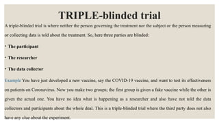 TRIPLE-blinded trial
A triple-blinded trial is where neither the person governing the treatment nor the subject or the person measuring
or collecting data is told about the treatment. So, here three parties are blinded:
• The participant
• The researcher
• The data collector
Example You have just developed a new vaccine, say the COVID-19 vaccine, and want to test its effectiveness
on patients on Coronavirus. Now you make two groups; the first group is given a fake vaccine while the other is
given the actual one. You have no idea what is happening as a researcher and also have not told the data
collectors and participants about the whole deal. This is a triple-blinded trial where the third party does not also
have any clue about the experiment.
 