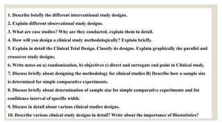 1. Describe briefly the different interventional study designs.
2. Explain different observational study designs.
3. What are case studies? Why are they conducted, explain them in detail.
4. How will you design a clinical study methodologically? Explain briefly.
5. Explain in detail the Clinical Trial Design. Classify its designs. Explain graphically the parallel and
crossover study designs.
6. Write notes on a) randomization, b) objectives c) direct and surrogate end point in Clinical study.
7. Discuss briefly about designing the methodology for clinical studies B) Describe how a sample size
is determined for simple comparative experiments.
8. Discuss briefly about determination of sample size for simple comparative experiments and for
confidence interval of specific width.
9. Discuss in detail about various clinical studies designs.
10. Describe various clinical study designs in detail? Write about the importance of Biostatistics?
 