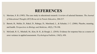 REFERENCES
1) Merriam, S. B. (1985). The case study in educational research: A review of selected literature. The Journal
of Educational Thought (JET)/Revue de la Pensée Educative, 204-217.
2) Barrett, B., Muller, D., Rakel, D., Rabago, D., Marchand, L., & Scheder, J. C. (2006). Placebo, meaning,
and health. Perspectives in Biology and Medicine, 49(2), 178-198.
3) McGrath, R. E., Mitchell, M., Kim, B. H., & Hough, L. (2010). Evidence for response bias as a source of
error variance in applied assessment. Psychological bulletin, 136(3), 450.
 