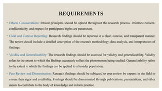 REQUIREMENTS
◦ Ethical Considerations: Ethical principles should be upheld throughout the research process. Informed consent,
confidentiality, and respect for participants' rights are paramount.
◦ Clear and Concise Reporting: Research findings should be reported in a clear, concise, and transparent manner.
The report should include a detailed description of the research methodology, data analysis, and interpretation of
findings.
◦ Validity and Generalizability: The research findings should be assessed for validity and generalizability. Validity
refers to the extent to which the findings accurately reflect the phenomenon being studied. Generalizability refers
to the extent to which the findings can be applied to a broader population.
◦ Peer Review and Dissemination: Research findings should be subjected to peer review by experts in the field to
ensure their rigor and credibility. Findings should be disseminated through publications, presentations, and other
means to contribute to the body of knowledge and inform practice.
 