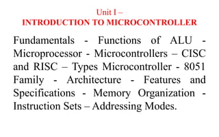 Unit I –
INTRODUCTION TO MICROCONTROLLER
Fundamentals - Functions of ALU -
Microprocessor - Microcontrollers – CISC
and RISC – Types Microcontroller - 8051
Family - Architecture - Features and
Specifications - Memory Organization -
Instruction Sets – Addressing Modes.
 