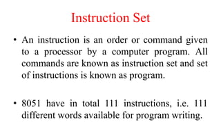 Instruction Set
• An instruction is an order or command given
to a processor by a computer program. All
commands are known as instruction set and set
of instructions is known as program.
• 8051 have in total 111 instructions, i.e. 111
different words available for program writing.
 
