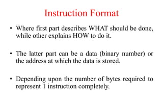 Instruction Format
• Where first part describes WHAT should be done,
while other explains HOW to do it.
• The latter part can be a data (binary number) or
the address at which the data is stored.
• Depending upon the number of bytes required to
represent 1 instruction completely.
 