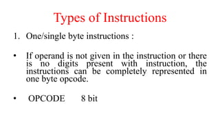 Types of Instructions
1. One/single byte instructions :
• If operand is not given in the instruction or there
is no digits present with instruction, the
instructions can be completely represented in
one byte opcode.
• OPCODE 8 bit
 