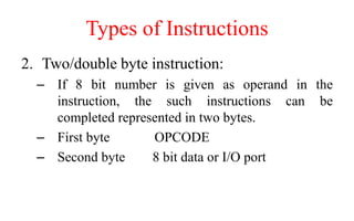 Types of Instructions
2. Two/double byte instruction:
– If 8 bit number is given as operand in the
instruction, the such instructions can be
completed represented in two bytes.
– First byte OPCODE
– Second byte 8 bit data or I/O port
 