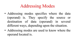Addressing Modes
• Addressing modes specifies where the data
(operand) is. They specify the source or
destination of data (operand) in several
different ways, depending upon the situation.
• Addressing modes are used to know where the
operand located is.
 