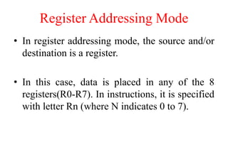 Register Addressing Mode
• In register addressing mode, the source and/or
destination is a register.
• In this case, data is placed in any of the 8
registers(R0-R7). In instructions, it is specified
with letter Rn (where N indicates 0 to 7).
 