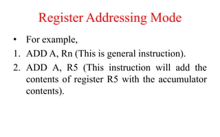 Register Addressing Mode
• For example,
1. ADD A, Rn (This is general instruction).
2. ADD A, R5 (This instruction will add the
contents of register R5 with the accumulator
contents).
 
