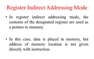 Register Indirect Addressing Mode
• In register indirect addressing mode, the
contents of the designated register are used as
a pointer to memory.
• In this case, data is placed in memory, but
address of memory location is not given
directly with instruction.
 