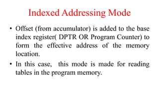 Indexed Addressing Mode
• Offset (from accumulator) is added to the base
index register( DPTR OR Program Counter) to
form the effective address of the memory
location.
• In this case, this mode is made for reading
tables in the program memory.
 