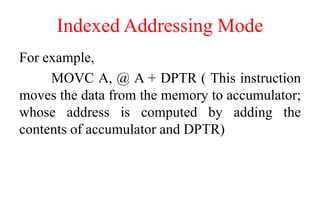 Indexed Addressing Mode
For example,
MOVC A, @ A + DPTR ( This instruction
moves the data from the memory to accumulator;
whose address is computed by adding the
contents of accumulator and DPTR)
 