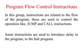 Program Flow Control Instructions
In this group, instructions are related to the flow
of the program, these are used to control the
operation like, JUMP and CALL instructions.
Some instructions are used to introduce delay in
the program, to the halt program.
 