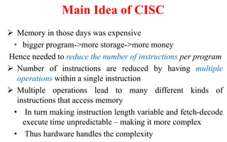  Memory in those days was expensive
• bigger program->more storage->more money
Hence needed to reduce the number of instructions per program
 Number of instructions are reduced by having multiple
operations within a single instruction
 Multiple operations lead to many different kinds of
instructions that access memory
• In turn making instruction length variable and fetch-decode
execute time unpredictable – making it more complex
• Thus hardware handles the complexity
Main Idea of CISC
 