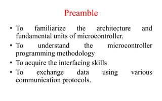 Preamble
• To familiarize the architecture and
fundamental units of microcontroller.
• To understand the microcontroller
programming methodology
• To acquire the interfacing skills
• To exchange data using various
communication protocols.
 