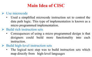 Use microcode
• Used a simplified microcode instruction set to control the
data path logic. This type of implementation is known as a
micro programmed implementation.
 Build rich instruction sets
• Consequences of using a micro programmed design is that
designers could build more functionality into each
instruction.
 Build high-level instruction sets
• The logical next step was to build instruction sets which
map directly from high-level languages
Main Idea of CISC
 