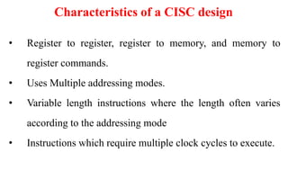 Characteristics of a CISC design
• Register to register, register to memory, and memory to
register commands.
• Uses Multiple addressing modes.
• Variable length instructions where the length often varies
according to the addressing mode
• Instructions which require multiple clock cycles to execute.
 