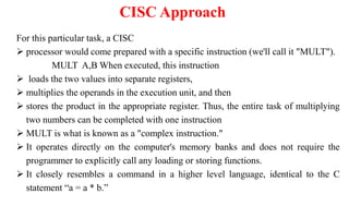 CISC Approach
For this particular task, a CISC
 processor would come prepared with a specific instruction (we'll call it "MULT").
MULT A,B When executed, this instruction
 loads the two values into separate registers,
 multiplies the operands in the execution unit, and then
 stores the product in the appropriate register. Thus, the entire task of multiplying
two numbers can be completed with one instruction
 MULT is what is known as a "complex instruction."
 It operates directly on the computer's memory banks and does not require the
programmer to explicitly call any loading or storing functions.
 It closely resembles a command in a higher level language, identical to the C
statement “a = a * b.”
 