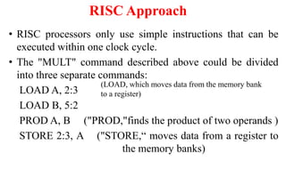 RISC Approach
• RISC processors only use simple instructions that can be
executed within one clock cycle.
• The "MULT" command described above could be divided
into three separate commands:
LOAD A, 2:3
LOAD B, 5:2
PROD A, B ("PROD,"finds the product of two operands )
STORE 2:3, A ("STORE,“ moves data from a register to
the memory banks)
(LOAD, which moves data from the memory bank
to a register)
 