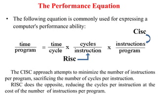 The Performance Equation
• The following equation is commonly used for expressing a
computer's performance ability:
Cisc
Risc
The CISC approach attempts to minimize the number of instructions
per program, sacrificing the number of cycles per instruction.
RISC does the opposite, reducing the cycles per instruction at the
cost of the number of instructions per program.
 
