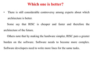 Which one is better?
• There is still considerable controversy among experts about which
architecture is better.
Some say that RISC is cheaper and faster and therefore the
architecture of the future.
Others note that by making the hardware simpler, RISC puts a greater
burden on the software. Software needs to become more complex.
Software developers need to write more lines for the same tasks.
 