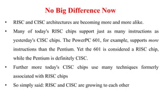 No Big Difference Now
• RISC and CISC architectures are becoming more and more alike.
• Many of today's RISC chips support just as many instructions as
yesterday's CISC chips. The PowerPC 601, for example, supports more
instructions than the Pentium. Yet the 601 is considered a RISC chip,
while the Pentium is definitely CISC.
• Further more today's CISC chips use many techniques formerly
associated with RISC chips
• So simply said: RISC and CISC are growing to each other
 