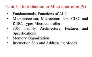Unit I – Introduction to Microcontroller (9)
• Fundamentals, Functions of ALU
• Microprocessor, Microcontrollers, CISC and
RISC, Types Microcontroller
• 8051 Family, Architecture, Features and
Specifications
• Memory Organization
• Instruction Sets and Addressing Modes.
 