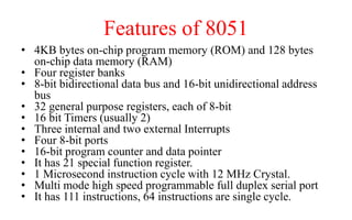 Features of 8051
• 4KB bytes on-chip program memory (ROM) and 128 bytes
on-chip data memory (RAM)
• Four register banks
• 8-bit bidirectional data bus and 16-bit unidirectional address
bus
• 32 general purpose registers, each of 8-bit
• 16 bit Timers (usually 2)
• Three internal and two external Interrupts
• Four 8-bit ports
• 16-bit program counter and data pointer
• It has 21 special function register.
• 1 Microsecond instruction cycle with 12 MHz Crystal.
• Multi mode high speed programmable full duplex serial port
• It has 111 instructions, 64 instructions are single cycle.
 