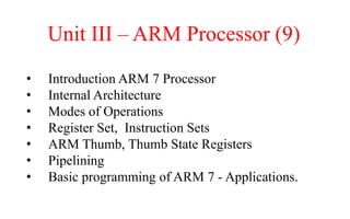 Unit III – ARM Processor (9)
• Introduction ARM 7 Processor
• Internal Architecture
• Modes of Operations
• Register Set, Instruction Sets
• ARM Thumb, Thumb State Registers
• Pipelining
• Basic programming of ARM 7 - Applications.
 