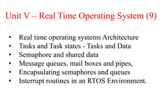 Unit V – Real Time Operating System (9)
• Real time operating systems Architecture
• Tasks and Task states - Tasks and Data
• Semaphore and shared data
• Message queues, mail boxes and pipes,
• Encapsulating semaphores and queues
• Interrupt routines in an RTOS Environment.
 