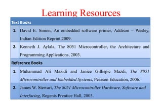 Learning Resources
Text Books
1. David E. Simon, An embedded software primer, Addison – Wesley,
Indian Edition Reprint,2009.
2. Kenneth J. Aylala, The 8051 Microcontroller, the Architecture and
Programming Applications, 2003.
Reference Books
1. Muhammad Ali Mazidi and Janice Gillispic Mazdi, The 8051
Microcontroller and Embedded Systems, Pearson Education, 2006.
2. James W. Stewart, The 8051 Microcontroller Hardware, Software and
Interfacing, Regents Prentice Hall, 2003.
 