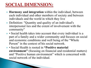  Harmony and integration within the individual, between
each individual and other members of society and between
individuals and the world in which they live
 Definition: "Quantity and quality of an individual's
interpersonal ties and the extent of involvement with the
community"
 • Social health takes into account that every individual is a
part of a family and a wider community and focuses on social
and economic conditions and well being of the “Whole
Person” in the context of his social network.
 • Social Health is rooted in “Positive material
environment” (focusing on financial and residential matters)
and “Positive human environment” which is concerned with
social network of the individual.
 