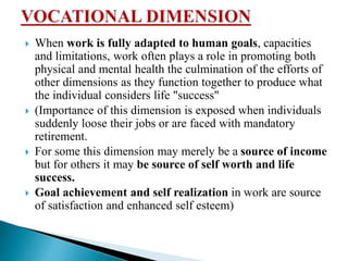  When work is fully adapted to human goals, capacities
and limitations, work often plays a role in promoting both
physical and mental health the culmination of the efforts of
other dimensions as they function together to produce what
the individual considers life "success"
 (Importance of this dimension is exposed when individuals
suddenly loose their jobs or are faced with mandatory
retirement.
 For some this dimension may merely be a source of income
but for others it may be source of self worth and life
success.
 Goal achievement and self realization in work are source
of satisfaction and enhanced self esteem)
 
