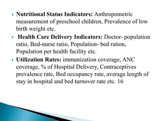  Nutritional Status Indicators: Anthropometric
measurement of preschool children, Prevalence of low
birth weight etc.
 Health Care Delivery Indicators: Doctor- population
ratio, Bed-nurse ratio, Population- bed ration,
Population per health facility etc.
 Utilization Rates: immunization coverage, ANC
coverage, % of Hospital Delivery, Contraceptives
prevalence rate, Bed occupancy rate, average length of
stay in hospital and bed turnover rate etc. 16
 