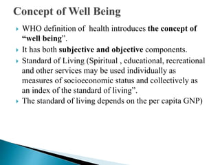  WHO definition of health introduces the concept of
“well being”.
 It has both subjective and objective components.
 Standard of Living (Spiritual , educational, recreational
and other services may be used individually as
measures of socioeconomic status and collectively as
an index of the standard of living”.
 The standard of living depends on the per capita GNP)
 