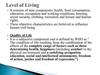  It consists of nine components: health, food consumption,
education, occupation and working conditions, housing,
social security, clothing, recreation and leisure and human
rights.
 These objective characteristics are believed to influence
human well being
 Quality of Life
 It is a subjective component and is defined by WHO as “
The condition of life resulting from the combination of the
effects of the complete range of factors such as those
determining health, happiness (including comfort in the
physical environment and a satisfying occupation,
education, social and intellectual attainments, freedom
of action, justice and freedom of expression.”)
 