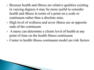  Because health and illness are relative qualities existing
in varying degrees it may be more useful to consider
health and illness in terms of a point on a scale or
continuum rather than a absolute state.
 High level of wellness and sever illness are at opposite
ends of the continuum
 A nurse can determine a clients level of health at any
point of time on the health illness continuum
 Center to health illness continuum model are risk factors
 