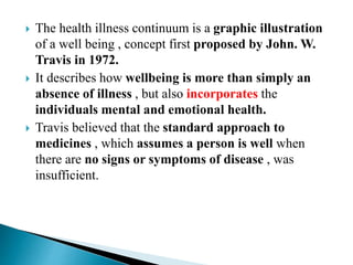  The health illness continuum is a graphic illustration
of a well being , concept first proposed by John. W.
Travis in 1972.
 It describes how wellbeing is more than simply an
absence of illness , but also incorporates the
individuals mental and emotional health.
 Travis believed that the standard approach to
medicines , which assumes a person is well when
there are no signs or symptoms of disease , was
insufficient.
 