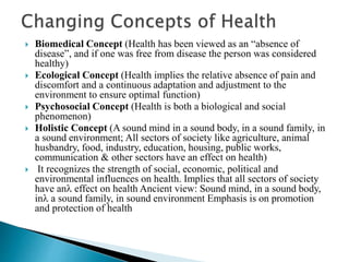  Biomedical Concept (Health has been viewed as an “absence of
disease”, and if one was free from disease the person was considered
healthy)
 Ecological Concept (Health implies the relative absence of pain and
discomfort and a continuous adaptation and adjustment to the
environment to ensure optimal function)
 Psychosocial Concept (Health is both a biological and social
phenomenon)
 Holistic Concept (A sound mind in a sound body, in a sound family, in
a sound environment; All sectors of society like agriculture, animal
husbandry, food, industry, education, housing, public works,
communication & other sectors have an effect on health)
 It recognizes the strength of social, economic, political and
environmental influences on health. Implies that all sectors of society
have an effect on health Ancient view: Sound mind, in a sound body,
in a sound family, in sound environment Emphasis is on promotion
and protection of health
 