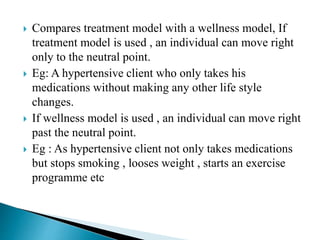 Compares treatment model with a wellness model, If
treatment model is used , an individual can move right
only to the neutral point.
 Eg: A hypertensive client who only takes his
medications without making any other life style
changes.
 If wellness model is used , an individual can move right
past the neutral point.
 Eg : As hypertensive client not only takes medications
but stops smoking , looses weight , starts an exercise
programme etc
 