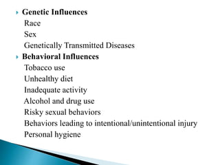  Genetic Influences
Race
Sex
Genetically Transmitted Diseases
 Behavioral Influences
Tobacco use
Unhealthy diet
Inadequate activity
Alcohol and drug use
Risky sexual behaviors
Behaviors leading to intentional/unintentional injury
Personal hygiene
 
