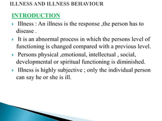 INTRODUCTION
 Illness : An illness is the response ,the person has to
disease .
 It is an abnormal process in which the persons level of
functioning is changed compared with a previous level.
 Persons physical ,emotional, intellectual , social,
developmental or spiritual functioning is diminished.
 Illness is highly subjective ; only the individual person
can say he or she is ill.
 