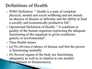  WHO Definition: “ Health is a state of complete
physical, mental and social wellbeing and not merely
an absence of disease or infirmity and the ability to lead
a socially and economically productive life”.
 Operational Definition of Health: “ A condition or
quality of the human organism expressing the adequate
functioning of the organism in given conditions,
genetic or environmental”.
 Thus Health means
 (a) No obvious evidence of disease and that the person
is functioning normally
 (b) Several organs of the body are functioning
adequately as well as in relation to one another
(Equilibrium or Homeostasis).
 