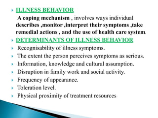  ILLNESS BEHAVIOR
A coping mechanism , involves ways individual
describes ,monitor ,interpret their symptoms ,take
remedial actions , and the use of health care system.
 DETERMINANTS OF ILLNESS BEHAVIOR
 Recognisability of illness symptoms.
 The extent the person perceives symptoms as serious.
 Information, knowledge and cultural assumption.
 Disruption in family work and social activity.
 Frequency of appearance.
 Toleration level.
 Physical proximity of treatment resources
 