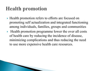  Health promotion refers to efforts are focused on
promoting self actualization and integrated functioning
among individuals, families, groups and communities
 Health promotion programme lower the over all costs
of health care by reducing the incidence of disease,
minimizing complications and thus reducing the need
to use more expensive health care resources.
 