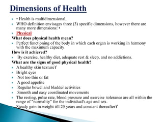  • Health is multidimensional,
 WHO definition envisages three (3) specific dimensions, however there are
many more dimensions: •
 Physical
What does physical health mean?
 Perfect functioning of the body in which each organ is working in harmony
with the maximum capacity
How is it achieved?
 By exercise, healthy diet, adequate rest & sleep, and no addictions.
What are the signs of good physical health?
 A healthy skin texture
 Bright eyes
 Not too thin or fat
 A good appetite
 Regular bowel and bladder activities
 Smooth and easy coordinated movements
 The resting, pulse rate, blood pressure and exercise tolerance are all within the
range of "normality" for the individual's age and sex.
 Steady gain in weight till 25 years and constant thereafter
 