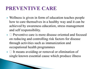  Wellness is given in form of education teaches people
how to care themselves in a healthy way and it can be
achieved by awareness education, stress management
and self responsibility.
 Preventive care is more disease oriented and focused
on reducing and controlling risk factors for disease
through activities such as immunization and
occupational health programmes
 It means avoiding or removal or elimination of
single known essential cause which produce illness
 