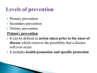 Primary prevention
 Secondary prevention
 Tertiary prevention
Primary prevention
 It can be defined as action taken prior to the onset of
disease which removes the possibility that a disease
will ever occur.
 It includes health promotion and specific protection
 